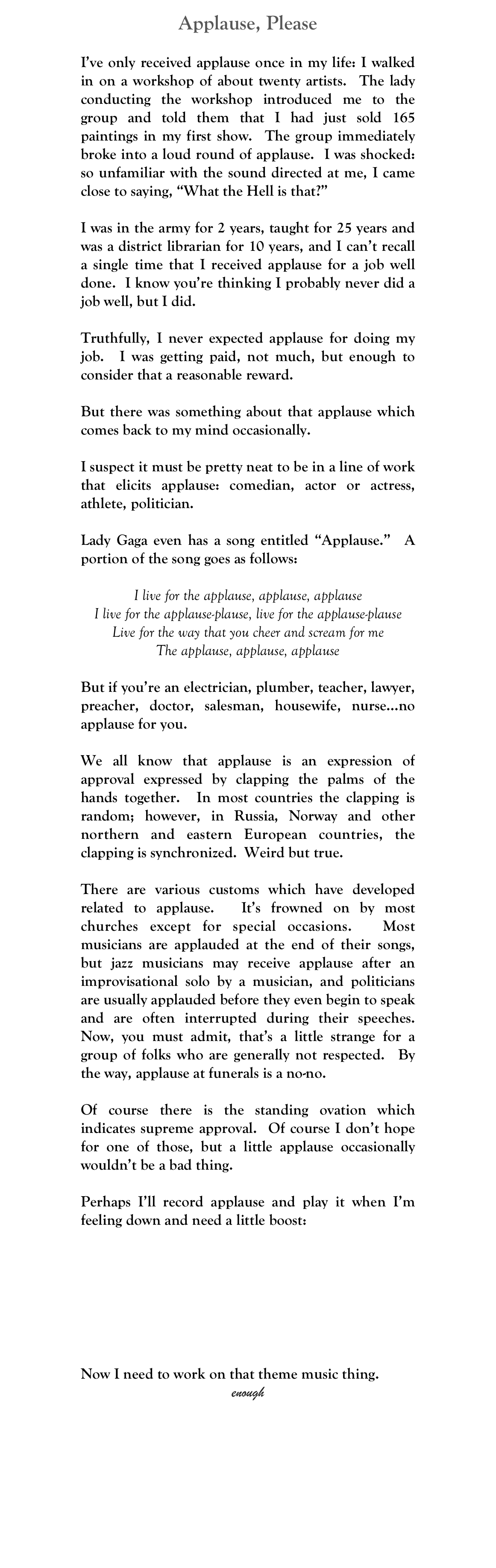 Applause, Please
John W. Pinkerton
oldjwpinkerton@gmail.com
I’ve only received applause once in my life: I walked in on a workshop of about twenty artists.  The lady conducting the workshop introduced me to the group and told them that I had just sold 165 paintings in my first show.  The group immediately broke into a loud round of applause.  I was shocked: so unfamiliar with the sound directed at me, I came close to saying, “What the Hell is that?”

I was in the army for 2 years, taught for 25 years and was a district librarian for 10 years, and I can’t recall a single time that I received applause for a job well done.  I know you’re thinking I probably never did a job well, but I did.

Truthfully, I never expected applause for doing my job.  I was getting paid, not much, but enough to consider that a reasonable reward.

But there was something about that applause which comes back to my mind occasionally.  

I suspect it must be pretty neat to be in a line of work that elicits applause: comedian, actor or actress, athlete, politician. 

Lady Gaga even has a song entitled “Applause.”  A portion of the song goes as follows:

I live for the applause, applause, applause
I live for the applause-plause, live for the applause-plause
Live for the way that you cheer and scream for me
The applause, applause, applause

But if you’re an electrician, plumber, teacher, lawyer, preacher, doctor, salesman, housewife, nurse…no applause for you.

We all know that applause is an expression of approval expressed by clapping the palms of the hands together.  In most countries the clapping is random; however, in Russia, Norway and other northern and eastern European countries, the clapping is synchronized.  Weird but true.

There are various customs which have developed related to applause.  It’s frowned on by most churches except for special occasions.  Most musicians are applauded at the end of their songs, but jazz musicians may receive applause after an improvisational solo by a musician, and politicians are usually applauded before they even begin to speak and are often interrupted during their speeches.  Now, you must admit, that’s a little strange for a group of folks who are generally not respected.  By the way, applause at funerals is a no-no.

Of course there is the standing ovation which indicates supreme approval.  Of course I don’t hope for one of those, but a little applause occasionally wouldn’t be a bad thing.

Perhaps I’ll record applause and play it when I’m feeling down and need a little boost:
￼
Now I need to work on that theme music thing.
enough
MM



 








