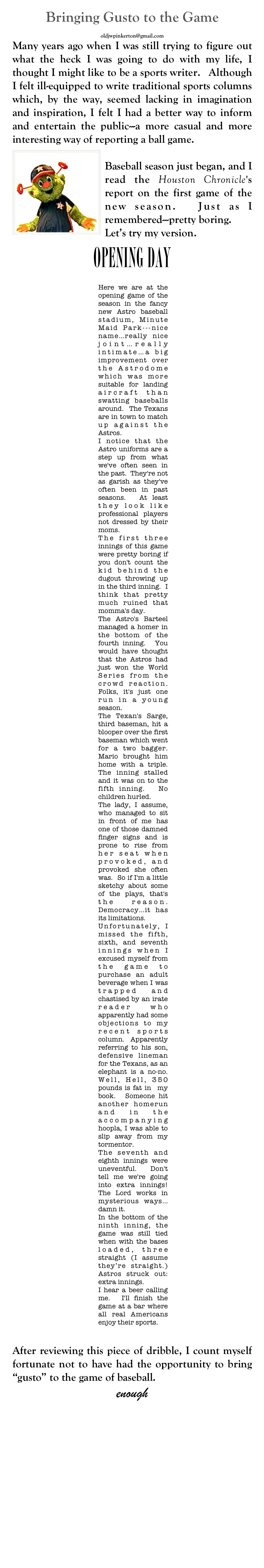 Bringing Gusto to the Game
John W. Pinkerton
oldjwpinkerton@gmail.com
Many years ago when I was still trying to figure out what the heck I was going to do with my life, I thought I might like to be a sports writer.   Although I felt ill-equipped to write traditional sports columns which, by the way, seemed lacking in imagination and inspiration, I felt I had a better way to inform and entertain the public---a more casual and more interesting way of reporting a ball game.  
￼
Baseball season just began, and I read the Houston Chronicle's report on the first game of the new season.  Just as I remembered---pretty boring. 
Let’s try my version.
OPENING DAY
 ￼
 
After reviewing this piece of dribble, I count myself fortunate not to have had the opportunity to bring “gusto” to the game of baseball.
enough













