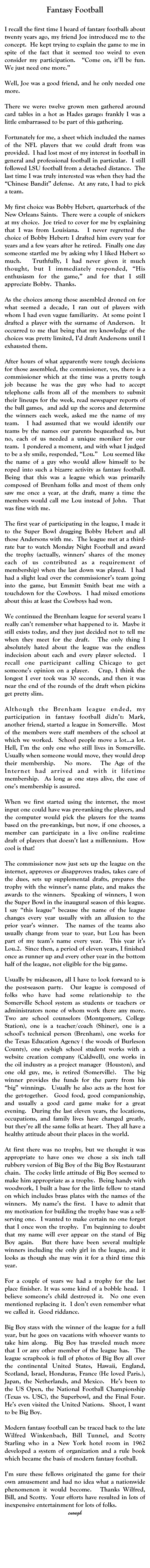 Fantasy Football
John W. Pinkerton
oldjwpinkerton@gmail.com
I recall the first time I heard of fantasy football: about twenty years ago, my friend Joe introduced me to the concept.  He kept trying to explain the game to me in spite of the fact that it seemed too weird to even consider my participation.  “Come on, it’ll be fun. We just need one more.”

Well, Joe was a good friend, and he only needed one more.

There we were: twelve grown men gathered around card tables in a hot as Hades garage: frankly I was a little embarrassed to be part of this gathering.

Fortunately for me, a sheet which included the names of the NFL players that we could draft from was provided.  I had lost most of my interest in football in general and professional football in particular.  I still followed LSU football from a detached distance.  The last time I was truly interested was when they had the “Chinese Bandit” defense.  At any rate, I had to pick a team.

My first choice was Bobby Hebert, quarterback of the New Orleans Saints.  There were a couple of snickers at my choice.  Joe tried to cover for me by explaining that I was from Louisiana.  I never regretted the choice of Bobby Hebert: I drafted him every year for years and a few years after he retired.  Finally one day someone startled me by asking why I liked Hebert so much.  Truthfully, I had never given it much thought, but I immediately responded, “His enthusiasm for the game,” and for that I still appreciate Bobby.  Thanks.

As the choices among those assembled droned on for what seemed a decade, I ran out of players with whom I had even vague familiarity.  At some point I drafted a player with the surname of Anderson.  It occurred to me that being that my knowledge of the choices was pretty limited, I’d draft Andersons until I exhausted them.

After hours of what apparently were tough decisions for those assembled, the commissioner, yes, there is a commissioner which at the time was a pretty tough job because he was the guy who had to accept telephone calls from all of the members to submit their lineups for the week, read newspaper reports of the ball games,  and add up the scores and determine the winners each week, asked me the name of my team.  I had assumed that we would identify our teams by the names our parents bequeathed us, but no, each of us needed a unique moniker for our team.  I pondered a moment, and with what I judged to be a sly smile, responded, “Lou.”   Lou seemed like the name of a guy who would allow himself to be roped into such a bizarre activity as fantasy football.  Being that this was a league which was primarily composed of Brenham folks and most of them only saw me once a year, at the draft, many a time the members would call me Lou instead of John.  That was fine with me.

The first year of participating in the league, I made it to the Super Bowl dragging Bobby Hebert and all those Andersons with me.  The league met at a third-rate bar to watch Monday Night Football and award the trophy (actually, winners’ shares of the money each of us contributed as a requirement of membership) when the last down was played.  I had had a slight lead over the commissioner’s team going into the game, but Emmitt Smith beat me with a touchdown for the Cowboys.  I had mixed emotions about this: at least the Cowboys had won.

We continued the Brenham league for several years: I really can’t remember what happened to it.  Maybe it still exists today, and they just decided not to tell me when they meet for the draft.  The only thing I absolutely hated about the league was the endless indecision about each and every player selected.  I recall one participant calling Chicago to get someone’s opinion on a player.   Crap, I think the longest I ever took was 30 seconds, and then it was near the end of the rounds of the draft when pickins get pretty slim.

Although the Brenham league ended, my participation in fantasy football didn’t: Mark, another friend, started a league in Somerville.  Most of the members were staff members of the school at which we worked.  School people move a lot...a lot.  Hell, I’m the only one who still lives in Somerville.  Usually when someone would move, they would drop their membership.  No more.  The Age of the Internet had arrived and with it lifetime membership.  As long as one stays alive, the ease of one’s membership is assured.

When we first started using the internet, the most input one could have was pre-ranking the players, and the computer would pick the players for the teams based on the pre-rankings, but now, if one chooses, a member can participate in a live on-line real-time draft of players that doesn’t last a millennium.  How cool is that!

The commissioner now just sets up the league on the internet, approves or disapproves trades, takes care of the dues, sets up supplemental drafts, prepares the trophy with the winner’s name plate, and makes the awards to the winners.  Speaking of winners, I won the Super Bowl in the inaugural season of this league.  I say “this league” because the name of the league changes every year usually with an allusion to the prior year’s winner.  The names of the teams also usually change from year to year, but Lou has been part of my team’s name every year.  This year it’s Lou.2.  Since then, a period of eleven years, I finished once as runner up and every other year in the bottom half of the league, not eligible for the big game.  

Usually by midseason, all I have to look forward to is the post-season party.  Our league is composed of folks who have had some relationship to the Somerville School system as students or teachers or administrators none of whom work there any more.  Two are school counselors (Montgomery, College Station), one is a teacher/coach (Shiner), one is a school’s technical person (Brenham), one works for the Texas Education Agency ( the woods of Burleson County), one ex-high school student works with a website creation company (Caldwell), one works in the oil industry as a project manager  (Houston), and one old guy, me, is retired (Somerville).  The big winner provides the funds for the party from his “big” winnings.  Usually he also acts as the host for the get-together.  Good food, good companionship, and usually a good card game make for a great evening.  During the last eleven years, the locations, occupations, and family lives have changed greatly, but they’re all the same folks at heart.  They all have a healthy attitude about their places in the world.

At first there was no trophy, but we thought it was appropriate to have one: we chose a six inch tall rubbery version of Big Boy of the Big Boy Restaurant chain.  The cocky little attitude of Big Boy seemed to make him appropriate as a trophy.  Being handy with woodwork, I built a base for the little fellow to stand on which includes brass plates with the names of the winners.  My name’s the first.  I have to admit that my motivation for building the trophy base was a self-serving one.  I wanted to make certain no one forgot that I once won the trophy.  I’m beginning to doubt that my name will ever appear on the stand of Big Boy again.  But there have been several multiple winners including the only girl in the league, and it looks as though she may win it for a third time this year.

For a couple of years we had a trophy for the last place finisher. It was some kind of a bobble head.  I believe someone’s child destroyed it.  No one even mentioned replacing it.  I don’t even remember what we called it.  Good riddance.

Big Boy stays with the winner of the league for a full year, but he goes on vacations with whoever wants to take him along.  Big Boy has traveled much more that I or any other member of the league has.  The league scrapbook is full of photos of Big Boy all over the continental United States, Hawaii, England, Scotland, Israel, Honduras, France (He loved Paris.), Japan, the Netherlands, and Mexico.  He’s been to the US Open, the National Football Championship (Texas vs. USC), the Superbowl, and the Final Four.  He’s even visited the United Nations.  Shoot, I want to be Big Boy.

Modern fantasy football can be traced back to the late Wilfred Winkenbach, Bill Tunnel, and Scotty Starling who in a New York hotel room in 1962 developed a system of organization and a rule book which became the basis of modern fantasy football.

I’m sure these fellows originated the game for their own amusement and had no idea what a nationwide phenomenon it would become.  Thanks Wilfred, Bill, and Scotty.  Your efforts have resulted in lots of inexpensive entertainment for lots of folks.
enough

 

 







