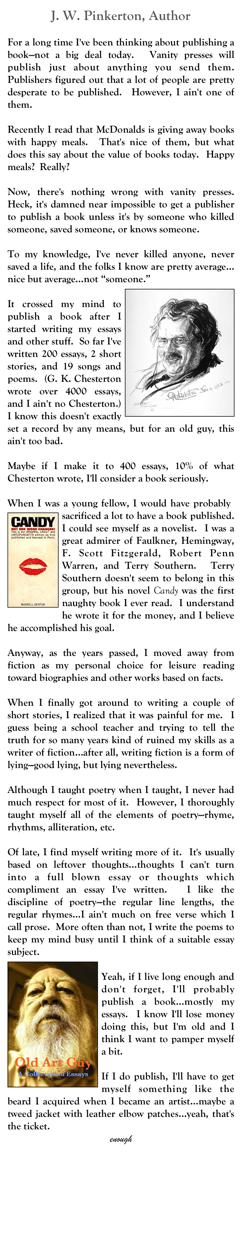 J. W. Pinkerton, Author
John W. Pinkerton
oldjwpinkerton@gmail.com
For a long time I've been thinking about publishing a book---not a big deal today.  Vanity presses will publish just about anything you send them.  Publishers figured out that a lot of people are pretty desperate to be published.  However, I ain't one of them.
  
Recently I read that McDonalds is giving away books with happy meals.  That's nice of them, but what does this say about the value of books today.  Happy meals?  Really?

Now, there's nothing wrong with vanity presses.  Heck, it's damned near impossible to get a publisher to publish a book unless it's by someone who killed someone, saved someone, or knows someone.

To my knowledge, I've never killed anyone, never saved a life, and the folks I know are pretty average…nice but average…not “someone.”
￼
It crossed my mind to publish a book after I started writing my essays and other stuff.  So far I've written 200 essays, 2 short stories, and 19 songs and poems.  (G. K. Chesterton wrote over 4000 essays, and I ain't no Chesterton.)  I know this doesn't exactly set a record by any means, but for an old guy, this ain't too bad.

Maybe if I make it to 400 essays, 10% of what Chesterton wrote, I'll consider a book seriously. 
 
When I was a young fellow, I would have probably ￼sacrificed a lot to have a book published.  I could see myself as a novelist.  I was a great admirer of Faulkner, Hemingway, F. Scott Fitzgerald, Robert Penn Warren, and Terry Southern.  Terry Southern doesn't seem to belong in this group, but his novel Candy was the first naughty book I ever read.  I understand he wrote it for the money, and I believe he accomplished his goal.

Anyway, as the years passed, I moved away from fiction as my personal choice for leisure reading toward biographies and other works based on facts.

When I finally got around to writing a couple of short stories, I realized that it was painful for me.  I guess being a school teacher and trying to tell the truth for so many years kind of ruined my skills as a writer of fiction…after all, writing fiction is a form of lying---good lying, but lying nevertheless.

Although I taught poetry when I taught, I never had much respect for most of it.  However, I thoroughly taught myself all of the elements of poetry---rhyme, rhythms, alliteration, etc.

Of late, I find myself writing more of it.  It's usually based on leftover thoughts…thoughts I can't turn into a full blown essay or thoughts which compliment an essay I've written.  I like the discipline of poetry---the regular line lengths, the regular rhymes…I ain't much on free verse which I call prose.  More often than not, I write the poems to keep my mind busy until I think of a suitable essay subject.
￼
Yeah, if I live long enough and don't forget, I'll probably publish a book…mostly my essays.  I know I'll lose money doing this, but I'm old and I think I want to pamper myself a bit.
  
If I do publish, I'll have to get myself something like the beard I acquired when I became an artist…maybe a tweed jacket with leather elbow patches…yeah, that's the ticket.  
enough
MM



 








