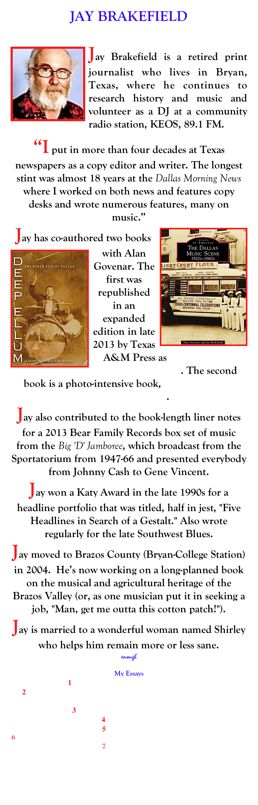 JAY BRAKEFIELD
 ellum1@aol.com

￼Jay Brakefield is a retired print journalist who lives in Bryan, Texas, where he continues to research history and music and volunteer as a DJ at a community radio station, KEOS, 89.1 FM. 

“I put in more than four decades at Texas newspapers as a copy editor and writer. The longest stint was almost 18 years at the Dallas Morning News where I worked on both news and features copy desks and wrote numerous features, many on music.”  ￼Jay has co-authored two books with Alan Govenar. ￼The first was republished in an expanded edition in late 2013 by Texas A&M Press as Deep Ellum: The Other side of Dallas. The second book is a photo-intensive book, The Dallas Music Scene: 1920s-1960s.
Jay also contributed to the book-length liner notes for a 2013 Bear Family Records box set of music from the Big 'D' Jamboree, which broadcast from the Sportatorium from 1947-66 and presented everybody from Johnny Cash to Gene Vincent. Jay won a Katy Award in the late 1990s for a headline portfolio that was titled, half in jest, "Five Headlines in Search of a Gestalt." Also wrote regularly for the late Southwest Blues.  
Jay moved to Brazos County (Bryan-College Station) in 2004.  He’s now working on a long-planned book on the musical and agricultural heritage of the Brazos Valley (or, as one musician put it in seeking a job, "Man, get me outta this cotton patch!").
Jay is married to a wonderful woman named Shirley who helps him remain more or less sane.
enough
My Essays
1    Fathers and Sons: A Difficult Journey
2    Tales from the Road: Whiskey and Crackers in a Broke-down RV on Highway 61
3    Satchel Page was right, petty much
4    Nuttin’ Honey
5    Double Vision
6    What Should I Wear to a Nuclear Holocaust? All my Friends Will Be There
7    Turn the Page




