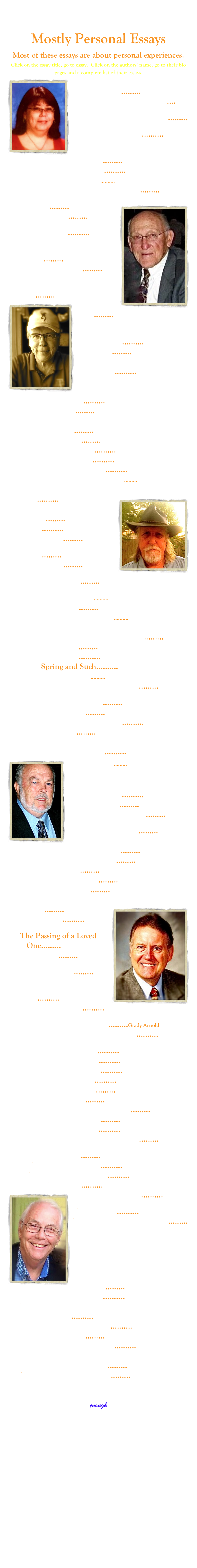 
Mostly Personal Essays
Most of these essays are about personal experiences.
Click on the essay title, go to essay.  Click on the authors’ name, go to their bio pages and a complete list of their essays. 
￼New Years Resolutions or Lies We Tell Ourselves......... John W. Pinkerton
Night to Day: the Transition.... John W. Pinkerton
No Apocalypse: Off to Work......... John W. Pinkerton
No Day Like Today..........Michael O’Brien
Not a Chance from the Get-Go......... John W. Pinkerton
Notes on Turning 60..........Michael O’Brien
Nuttin’ Honey..........Jay Brakefield
Oh, Yeah...and I Had a Heart Attack......... John W. Pinkerton
￼Old Photos......... John W. Pinkerton
On Turning 70......... John W. Pinkerton
One Less Pillar..........Michael O’Brien
Onward and Upward to Hospice......... John W. Pinkerton
Oops, I’m a Collector......... John W. Pinkerton
Open Letter to the Class of ’60......... John W. Pinkerton
Outside Dog......... Bill Tune￼
Overhaulin..........Michael O’Brien
People......... John W. Pinkerton
...People Come into Our Lives.............Michael O’Brien
Perplexed..........Corky Cummings
Pitchers and Catchers..........Michael O’Brien
Place......... John W. Pinkerton
Purls of Wisdom: How Learning to Knit Changed My Life.........Samantha Demont 
Preacher......... John W. Pinkerton
Racing the Sun..........Michael O’Brien
Remembering..........Michael O’Brien
Remembering Lonnie..........Michael O’Brien
Remembering Your Ghosts.........Bob Pankey
Say What You Mean and Mean What You Say..........Michael O’Brien￼
Scraps of High School Memories......... John W. Pinkerton
Seams..........Michael O’Brien
Senior Status......... John W. Pinkerton
Settling......... John W. Pinkerton
Shallow John......... John W. Pinkerton
Slapped by Facebook......... John W. Pinkerton
Smart People..........Corky Cummings
Sneezes......... John W. Pinkerton
Somerville Car Memories..........Corky Cummings
Somerville School Memories.......... Corky Cummings
Sourdough Bread and LED Light Bulbs.........Bob Hurt
Spoons......... John W. Pinkerton
Spring.......... Michael O’Brien
Spring and Such..........Michael O’Brien
Star Gazing..........Corky Cummings
Stephen Hawkins without the Brain......... John W. Pinkerton
Still Got My Compass......... John W. Pinkerton
Stuff I Miss......... John W. Pinkerton
Suite for Cello No. 1 in G Major.......... Michael O’Brien
Sultry......... John W. Pinkerton
Sunrise and Liturgical Axis:
Memory and Holiday..........Michael O’Brien
Susi.........Bob Hurt￼
Tales from the Road: Whiskey and Crackers in a Broke-down RV on Highway 61..........Jay Brakefield
Thanks, Mate......... John W. Pinkerton
The Bee Man Cometh......... John W. Pinkerton
The Best Medicine......... Bill Tune
The Bevish and Other Ways to Goomberdock......... John W. Pinkerton
The Don Quixote of Donkeys......... John W. Pinkerton
The DQ......... John W. Pinkerton
The Graduate.........Bob Pankey
The Kiwi Man......... John W. Pinkerton
The Long Forgotten Letter.........Robin Avery￼
The New Year..........Michael O’Brien
The Passing of a Loved One.........Steve Branch
The PO-lice......... John W. Pinkerton
The Perfect Crime......... John W. Pinkerton
the shortest day...the longest night..........Michael O’Brien
The Smells Are Back.......... John W. Pinkerton
The Super 8 Lifestyle.........Grady Arnold
The Wonderfulness of the Moment.......... John W. Pinkerton
The Zodiac and Me.......... John W. Pinkerton
Thinking of Sleep..........Michael O’Brien
Throw Pillows.......... Chip Hill
Tis But a Scratch .......... John W. Pinkerton
Transitions......... Bill Tune
Trust Me.........Sue Ann Lockert
 To Be (a recycler) or Not To Be......... Bill Tune
Top Ten Dead Folks......... John W. Pinkerton
two eggs over easy..........Michael O’Brien
Uh...Bad News and More Bad News......... John W. Pinkerton
Weather......... John W. Pinkerton
Well Known People.......... Corky Cummings
Vacationing and Home..........Michael O’Brien
Vacations.......... John W. Pinkerton
￼Visit to the DMV.......... Corky Cummings
Wanderlust.......... John W. Pinkerton
What Are You Waiting For?......... Bill Tune
What Do You Say to a Dying Friend?
What Should I Wear to a Nuclear Holocaust? All my Friends Will Be There
.........Jay Brakefield
When Did I Get Old?.......... Corky Cummings
When You Get to the Fork in the Road...Take It..........Michael O’Brien
Where’s My Theme Music?.......... John W. Pinkerton
Winter Blues.........Rhonda Wheeler Cook
...Without Saying Goodbye..........Michael O’Brien
World/Local Travel.......... Corky Cummings
You’re Not Funny......... Bill Tune
You’re Not the Boss of Me......... John W. Pinkerton
B ACK TO FIRST PAGE OF MOSTLY PERSONAL>
enough



  







  




   
