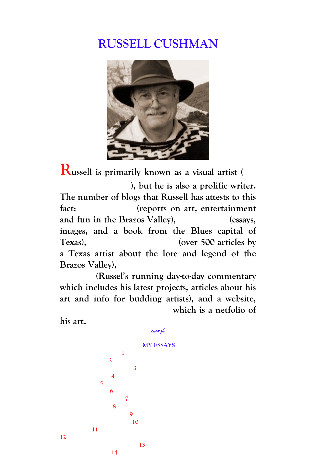 RUSSELL CUSHMAN
rcush403@aol.com
￼
Russell is primarily known as a visual artist (See his artist webpage.), but he is also a prolific writer.  The number of blogs that Russell has attests to this fact: BrazoSphere  (reports on art, entertainment and fun in the Brazos Valley), Blues Valley (essays, images, and a book from the Blues capital of Texas), The Navasota Current (over 500 articles by a Texas artist about the lore and legend of the Brazos Valley), Russell Cushman: Texas Painter & Sculptor (Russel’s running day-to-day commentary which includes his latest projects, articles about his art and info for budding artists), and a website, The Art of Russel Cushman which is a netfolio of his art.
enough

 MY ESSAYS
1   The Secrets of Selling Art
2    Last Message of the Hermit Crab...
3    Find Your Spot
4    Welcome to the Stubborn Flame
5    Cezanne ‘The Primitive of His Own Way’
6   Art and Philosophy...and Anarchy
7   Signs on the High Seas
8   Crawling out of Art Purgatory...
9   Dream Come True

