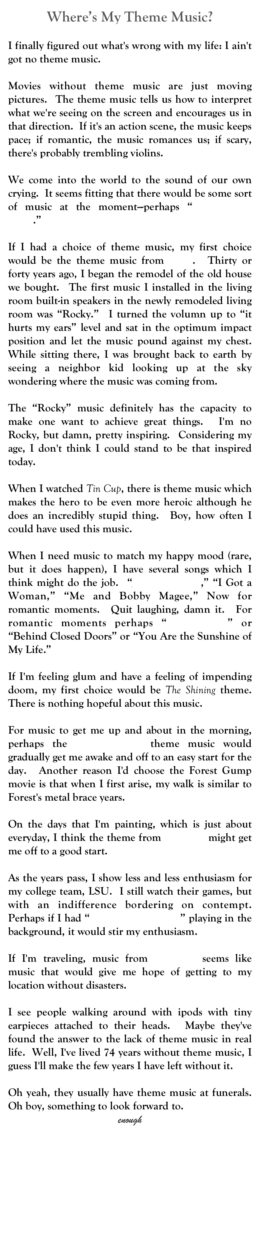 Where’s My Theme Music?
John W. Pinkerton
oldjwpinkerton@gmail.com
I finally figured out what's wrong with my life: I ain't got no theme music.

Movies without theme music are just moving pictures.  The theme music tells us how to interpret what we're seeing on the screen and encourages us in that direction.  If it's an action scene, the music keeps pace; if romantic, the music romances us; if scary, there's probably trembling violins.

We come into the world to the sound of our own crying.  It seems fitting that there would be some sort of music at the moment---perhaps “Hail to the Chief.”

If I had a choice of theme music, my first choice would be the theme music from Rocky.  Thirty or forty years ago, I began the remodel of the old house we bought.  The first music I installed in the living room built-in speakers in the newly remodeled living room was “Rocky.”  I turned the volumn up to “it hurts my ears” level and sat in the optimum impact position and let the music pound against my chest.  While sitting there, I was brought back to earth by seeing a neighbor kid looking up at the sky wondering where the music was coming from.

The “Rocky” music definitely has the capacity to make one want to achieve great things.  I'm no Rocky, but damn, pretty inspiring.  Considering my age, I don't think I could stand to be that inspired today.  

When I watched Tin Cup, there is theme music which makes the hero to be even more heroic although he does an incredibly stupid thing.  Boy, how often I could have used this music.

When I need music to match my happy mood (rare, but it does happen), I have several songs which I think might do the job.  “Jailhouse Rock,” “I Got a Woman,” “Me and Bobby Magee,” Now for romantic moments.  Quit laughing, damn it.  For romantic moments perhaps “Blue Moon” or “Behind Closed Doors” or “You Are the Sunshine of My Life.” 

If I'm feeling glum and have a feeling of impending doom, my first choice would be The Shining theme.  There is nothing hopeful about this music.

For music to get me up and about in the morning, perhaps the Forest Gump theme music would gradually get me awake and off to an easy start for the day.  Another reason I'd choose the Forest Gump movie is that when I first arise, my walk is similar to Forest's metal brace years.

On the days that I'm painting, which is just about everyday, I think the theme from Superman might get me off to a good start.

As the years pass, I show less and less enthusiasm for my college team, LSU.  I still watch their games, but with an indifference bordering on contempt.  Perhaps if I had “Hey Fighting Tigers” playing in the background, it would stir my enthusiasm.

If I'm traveling, music from The Sting seems like music that would give me hope of getting to my location without disasters.

I see people walking around with ipods with tiny earpieces attached to their heads.  Maybe they've found the answer to the lack of theme music in real life.  Well, I've lived 74 years without theme music, I guess I'll make the few years I have left without it.

Oh yeah, they usually have theme music at funerals.  Oh boy, something to look forward to.
enough
MM



 








